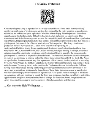 The Army Profession
Characterizing the Army as a profession is a widely debated issue. Some attest that the military
employs a small cadre of professionals, yet this does not qualify the entire vocation as a profession.
Others are not so kind and paint a picture of mindless robots simply following orders. The debate
rages because it is fundamentally difficult to find an absolute definition for a profession. This
troublesome task is further exasperated because the trust of the public ultimately certifies a profession.
Nevertheless, the principle characteristic that remains constant to all professions is that they possess a
guiding ethic that controls the effective application of their expertise.1 The Army constitutes a
profession because it possesses an ... Show more content on Helpwriting.net ...
Junior enlisted Soldiers simply do not meet the qualification of a profession they don t have time.
Only senior NCOs, Warrant Officers, and Officers receive prolonged training. Although, a universal
criterion to qualify a particular vocation as a profession is difficult to quantify, the possession of a
guiding ethic is common to all professional definitions. The Army is a profession because throughout
its ranks it has continued to operate within the ethical framework it has set forth for itself. The Army,
as a profession, demonstrates not only that it possesses ethical cannon, but is committed to operating
by it. The Army Values, the Soldier s Creed and the Warrior Ethos are the natural outpouring of these
ethical cannon. The Army, then, can be considered a Profession of Arms, but only senior Soldiers,
having received advanced training and having gone through the formal education processes of the
Army, can be considered professionals. Regardless of these facts, it remains unique to a profession
that they cannot simply declare themselves a profession.7 The public reserves the right to determine
so. Americans will only continue to regard the Army as a profession based on our effective and ethical
application of landpower.8 Despite many ethical failings, the American people recognize that the
Army possesses the courage to hold its members ethically accountable and therefore
... Get more on HelpWriting.net ...
 