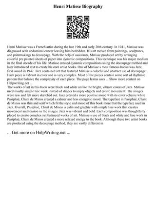 Henri Matisse Biography
Henri Matisse was a French artist during the late 19th and early 20th century. In 1941, Matisse was
diagnosed with abdominal cancer leaving him bedridden. His art moved from paintings, sculptures,
and printmakings to decoupage. With the help of assistants, Matisse produced art by arranging
colorful pre painted sheets of paper into dynamic compositions. This technique was his major medium
in the final decade of his life. Matisse created dynamic compositions using the decoupage method and
later introduced text to create his own artist books. One of Matisse s most famous books was Jazz,
first issued in 1947. Jazz contained art that featured Matisse s colorful and abstract use of decoupage.
Each piece is vibrant in color and is very complex. Most of the pieces contain some sort of rhythmic
pattern that balance the complexity of each piece. The page Icarus uses ... Show more content on
Helpwriting.net ...
The works of art in this book were black and white unlike the bright, vibrant colors of Jazz. Matisse
used mostly simple line work instead of shapes to imply objects and create movement. The images
were raw and felt more sketched out. Jazz created a more positive mood with its color scheme while
Pasiphaé, Chant de Minos created a calmer and less energetic mood. The typeface in Pasiphaé, Chant
de Minos was thin and serif which fit the style and mood of this book more that the typeface used in
Jazz. Overall, Pasiphaé, Chant de Minos is calm and graphic with simple line work that creates
movement and tension in the images. Jazz was vibrant and bold. Each composition was thoughtfully
placed to create complex yet balanced works of art. Matisse s use of black and white and line work in
Pasiphaé, Chant de Minos created a more relaxed energy to the book. Although these two artist books
are produced using the decoupage method, they are vastly different in
... Get more on HelpWriting.net ...
 