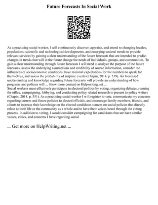 Future Forecasts In Social Work
As a practicing social worker, I will continuously discover, appraise, and attend to changing locales,
populations, scientific and technological developments, and emerging societal trends to provide
relevant services by gaining a clear understanding of the future forecasts that are intended to predict
changes in trends that will in the future change the needs of individuals, groups, and communities. To
gain a clear understanding through future forecasts I will need to analyze the purpose of the future
forecasts, assess the underlying assumptions and credibility of source information, consider the
influences of socioeconomic conditions, have minimal expectations for the numbers to speak for
themselves, and assess the probability of surprise events (Chapin, 2014, p. 519). An Increased
understanding and knowledge regarding future forecasts will provide an understanding of how
programs and policies will ... Show more content on Helpwriting.net ...
Social workers must effectively participate in electoral politics by voting, organizing debates, running
for office, campaigning, lobbying, and conducting policy related research to present to policy writers
(Chapin, 2014, p. 551). As a practicing social worker I will register to vote, communicate my concerns
regarding current and future policies to elected officials, and encourage family members, friends, and
clients to increase their knowledge on the elected candidates stances on social policies that directly
relate to their life or the community as a whole and to have their voices heard through the voting
process. In addition to voting, I would consider campaigning for candidates that are have similar
values, ethics, and concerns I have regarding social
... Get more on HelpWriting.net ...
 