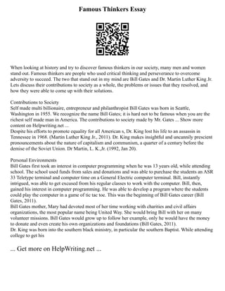 Famous Thinkers Essay
When looking at history and try to discover famous thinkers in our society, many men and women
stand out. Famous thinkers are people who used critical thinking and perseverance to overcome
adversity to succeed. The two that stand out in my mind are Bill Gates and Dr. Martin Luther King Jr.
Lets discuss their contributions to society as a whole, the problems or issues that they resolved, and
how they were able to come up with their solutions.
Contributions to Society
Self made multi billionaire, entrepreneur and philanthropist Bill Gates was born in Seattle,
Washington in 1955. We recognize the name Bill Gates; it is hard not to be famous when you are the
richest self made man in America. The contributions to society made by Mr. Gates ... Show more
content on Helpwriting.net ...
Despite his efforts to promote equality for all American s, Dr. King lost his life to an assassin in
Tennessee in 1968. (Martin Luther King Jr., 2011). Dr. King makes insightful and uncannily prescient
pronouncements about the nature of capitalism and communism, a quarter of a century before the
demise of the Soviet Union. Dr Martin, L. K.,Jr. (1992, Jan 20).
Personal Environments
Bill Gates first took an interest in computer programming when he was 13 years old, while attending
school. The school used funds from sales and donations and was able to purchase the students an ASR
33 Teletype terminal and computer time on a General Electric computer terminal. Bill, instantly
intrigued, was able to get excused from his regular classes to work with the computer. Bill, then,
gained his interest in computer programming. He was able to develop a program where the students
could play the computer in a game of tic tac toe. This was the beginning of Bill Gates career (Bill
Gates, 2011).
Bill Gates mother, Mary had devoted most of her time working with charities and civil affairs
organizations, the most popular name being United Way. She would bring Bill with her on many
volunteer missions. Bill Gates would grow up to follow her example, only he would have the money
to donate and even create his own organizations and foundations (Bill Gates, 2011).
Dr. King was born into the southern black ministry, in particular the southern Baptist. While attending
college to get his
... Get more on HelpWriting.net ...
 