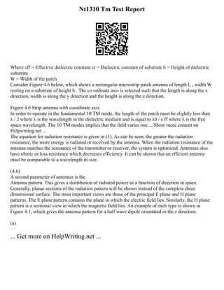 Nt1310 Tm Test Report
Where εff = Effective dielectric constant εr = Dielectric constant of substrate h = Height of dielectric
substrate
W = Width of the patch
Consider Figure 4.6 below, which shows a rectangular microstrip patch antenna of length L , width W
resting on a substrate of height h . The co ordinate axis is selected such that the length is along the x
direction, width is along the y direction and the height is along the z direction.
Figure 4.6 Strip antenna with coordinate axis
In order to operate in the fundamental 10 TM mode, the length of the patch must be slightly less than
λ / 2 where λ is the wavelength in the dielectric medium and is equal to λ0 / ε ff where λ is the free
space wavelength. The 10 TM modes implies that the field varies one ... Show more content on
Helpwriting.net ...
The equation for radiation resistance is given in (1). As can be seen, the greater the radiation
resistance, the more energy is radiated or received by the antenna. When the radiation resistance of the
antenna matches the resistance of the transmitter or receiver, the system is optimized. Antennas also
have ohmic or loss resistance which decreases efficiency. It can be shown that an efficient antenna
must be comparable to a wavelength in size.
(4.6)
A second parameter of antennas is the
Antenna pattern. This gives a distribution of radiated power as a function of direction in space.
Generally, planar sections of the radiation pattern will be shown instead of the complete three
dimensional surface. The most important views are those of the principal E plane and H plane
patterns. The E plane pattern contains the plane in which the electric field lies. Similarly, the H plane
pattern is a sectional view in which the magnetic field lies. An example of each type is shown in
Figure 4.1, which gives the antenna pattern for a half wave dipole orientated in the z direction.
(a)
... Get more on HelpWriting.net ...
 