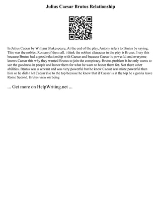 Julius Caesar Brutus Relationship
In Julius Caesar by William Shakespeare, At the end of the play, Antony refers to Brutus by saying,
This was the noblest Roman of them all. i think the noblest character in the play is Brutus. I say this
because Brutus had a good relationship with Caesar and because Caesar is powerful and everyone
knows Caesar this why they wanted Brutus to join the conspiracy. Brutus problem is he only wants to
see the goodness in people and honor them for what he want to honor them for. Not there other
abilities. Brutus was a servant and was very powerful but he knew Caesar was more powerful then
him so he didn t let Caesar rise to the top because he know that if Caesar is at the top he s gonna leave
Rome Second, Brutus view on being
... Get more on HelpWriting.net ...
 