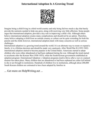 International Adoption Is A Growing Trend
Imagine being a child living in a third world country and only being fed two meals a day that barely
provide the nutrients needed to help one grow, along with receiving very little affection. Some people
argue that international adoption, provides a key role in improving a child s life. Although others
believe international adoption creates many complications and should not be an option. Therefore,
many believe adopting a child from an outside country or culture can be quite rewarding for both the
parents and the child; however, international adoption deals with many concerns as well as serious
challenges.
International adoption is a growing trend around the world. It is an alternate way to create or expand a
family; it is a lifetime decision and should be made very cautiously. After World War II (1939 1945)
international adoption started to become popular in the United States. Americans started to adopt
children who were either abandoned or had been orphaned during the war. Although the trend started
to accelerate after the Korean War (1950 1953), when the South Korean government established an
adoption program ( International Adoption ). Adoption programs tend to thrive after a war or a natural
disaster has taken place. Many children that are abandoned or had been orphaned are either left behind
to die or are brought to institutions. Hundreds of children live in institutions, although about 200,000
South Korean children are estimated to have been adopted by families in
... Get more on HelpWriting.net ...
 