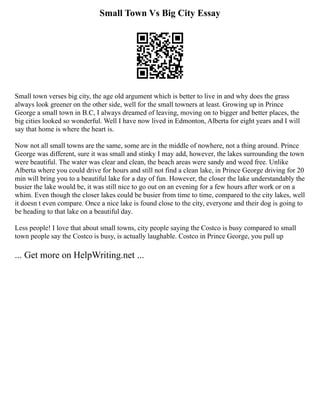 Small Town Vs Big City Essay
Small town verses big city, the age old argument which is better to live in and why does the grass
always look greener on the other side, well for the small towners at least. Growing up in Prince
George a small town in B.C, I always dreamed of leaving, moving on to bigger and better places, the
big cities looked so wonderful. Well I have now lived in Edmonton, Alberta for eight years and I will
say that home is where the heart is.
Now not all small towns are the same, some are in the middle of nowhere, not a thing around. Prince
George was different, sure it was small and stinky I may add, however, the lakes surrounding the town
were beautiful. The water was clear and clean, the beach areas were sandy and weed free. Unlike
Alberta where you could drive for hours and still not find a clean lake, in Prince George driving for 20
min will bring you to a beautiful lake for a day of fun. However, the closer the lake understandably the
busier the lake would be, it was still nice to go out on an evening for a few hours after work or on a
whim. Even though the closer lakes could be busier from time to time, compared to the city lakes, well
it doesn t even compare. Once a nice lake is found close to the city, everyone and their dog is going to
be heading to that lake on a beautiful day.
Less people! I love that about small towns, city people saying the Costco is busy compared to small
town people say the Costco is busy, is actually laughable. Costco in Prince George, you pull up
... Get more on HelpWriting.net ...
 