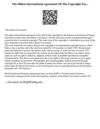 The Oldest International Agreement Of The Copyright For...
1886: Berne Convention:
The oldest international agreement in the field of the copyright for the defense or protection of literary
and artistic works is the main Berne Convention. Literary and artistic works are protected through a
protection that is termed as copyright. The major area of the copyright is controlled or governed by the
most important convention that is Berne Convention.
This most important convention that governs copyright is an international copyright treaty to which
India is also a member and it has also been signed by 143 countries on April, 1928. The principal
treaty that defends or protects the authors from various variety of woks was last revised in 1971.
Numerous rights that are enjoyed by the authors are provided under the Berne Convention, those
rights are such as right to authorize, adaption of these woks or prohibit reproduction and public
communication. This Berne convention provides some rights to the treaty countries so as to apply
certain exceptions to protection. Photographic and cinematographic shall be protected through
copyright for at least 50 years after the death of author but author s are fee to provide their longer
terms under the Berne Convention, as for matching the terms of copyright protection the European
union did with 1993 directive..
World Intellectual Property organization that is in short WIPO, UN body based in Geneva,
Switzerland, manages all the works and signatory countries of the Berne Convention, current 168
... Get more on HelpWriting.net ...
 