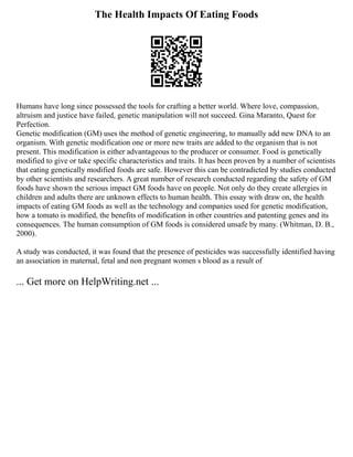 The Health Impacts Of Eating Foods
Humans have long since possessed the tools for crafting a better world. Where love, compassion,
altruism and justice have failed, genetic manipulation will not succeed. Gina Maranto, Quest for
Perfection.
Genetic modification (GM) uses the method of genetic engineering, to manually add new DNA to an
organism. With genetic modification one or more new traits are added to the organism that is not
present. This modification is either advantageous to the producer or consumer. Food is genetically
modified to give or take specific characteristics and traits. It has been proven by a number of scientists
that eating genetically modified foods are safe. However this can be contradicted by studies conducted
by other scientists and researchers. A great number of research conducted regarding the safety of GM
foods have shown the serious impact GM foods have on people. Not only do they create allergies in
children and adults there are unknown effects to human health. This essay with draw on, the health
impacts of eating GM foods as well as the technology and companies used for genetic modification,
how a tomato is modified, the benefits of modification in other countries and patenting genes and its
consequences. The human consumption of GM foods is considered unsafe by many. (Whitman, D. B.,
2000).
A study was conducted, it was found that the presence of pesticides was successfully identified having
an association in maternal, fetal and non pregnant women s blood as a result of
... Get more on HelpWriting.net ...
 