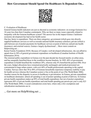 How Government Should Spend On Healthcare Is Dependent On...
C. Evaluation of Healthcare
General Guinea health indicators are just as abysmal as economic indicators: on average Guineans live
34 years less than their Canadian counterparts. Why are there so many issues especially related to
inequality with the Guinean healthcare system? The answer lies in the impact Guinea s lackluster
economic development has had on her health sector.
One key factor is expenditure. There are three categories: government (which goes into directly
supplied healthcare services as well as towards national health insurance schemes), private (which is
split between out of pocket payments for healthcare services at point of delivery and private health
insurance), and external sources. Guinea s largely dysfunctional ... Show more content on
Helpwriting.net ...
Kaiser Family Foundation 2010). Because of Canada s well developed infrastructure, she can afford to
spend close to 50% of general government expenditure on healthcare (Canadian Institute of Health
Information 2014).
The minimal public expenditure in Guinea over the past decade has focused mainly on urban areas,
and has unequally benefited those in the wealthiest income brackets. In 1995, 48% of government
expenditure in health benefited the wealthiest 20%, whereas only 4% benefited the poorest fifth. Over
the years, budget allocations have remained practically unchanged, and medical personnel are
concentrated in large urban centers, with over 60% of health professionals operating in the capital,
Conakry. Surveys show that 30 to 40% of Guinean households experience temporary inability to pay
for health services whereas the Canadian system is free at the point of use (The World Bank 2006).
Another reason for the disparity in access to healthcare is privatization. In Guinea, private expenditure
on healthcare dominates: almost all spending is out of pocket spending at point of delivery. In Guinea
private health expenditure makes up 89% of total health expenditure, but out of pocket expenditure
represents 88% of private health expenditure and total health spending per person per year is only $23
(The World Bank 2006). A social contradiction exists here, where only a few exemptions and
subsidization mechanisms are in
... Get more on HelpWriting.net ...
 