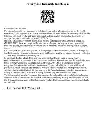 Poverty And Inequality In Ethiopia
Statement of the Problem
Poverty and inequality are a concern to both developing and developed nations across the world
(Melamed, 2014; Shepherd et al., 2014). These problems are more serious in developing countries like
Ethiopia (UNDP, 2013). Poverty is so widespread and prevalent in Ethiopia that the country is
amongst the poorest nations in the world (UNDP, 2013).
Recently, Ethiopian government claimed that poverty and inequality are declining in all regions
(MoFED, 2013). However, empirical literature shows that poverty, in general, and chronic and
transitory poverty, in particular, have long history in rural areas and show growing trends (Adugna,
2012).
For sustained fight against rural poverty and inequality; and for realization of poverty and inequality
free Ethiopia, there is a need to design pro poor and location specific poverty and inequality reduction
... Show more content on Helpwriting.net ...
In large part, this has reflected the emerging understanding that, in order to reduce poverty,
policymakers need information on both the current incidence of poverty and also the magnitude of the
threat of poverty, measured ex ante (Calvo and Dercon, 2005). Such a perspective implicitly
recognises that poverty is a stochastic phenomenon. To that end, while the current incidence of
poverty is a critical indicator of wellbeing it provides limited foresight into future poverty. Rather,
whether a household is likely to fall into poverty in the future is also determined by its exposure to a
variety of different shocks as well as its ability to effectively cope in the face of shocks.
Yet little empirical work has been done that examines the vulnerability of households in Melanesian
countries, such as Vanuatu and the Solomon Islands to experiencing povetry. This is despite the fact
that both countries are renowned for being acutely vulnerable to economic and environmental shocks
at a national
... Get more on HelpWriting.net ...
 
