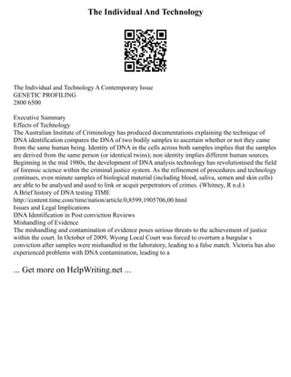 The Individual And Technology
The Individual and Technology A Contemporary Issue
GENETIC PROFILING
2800 6500
Executive Summary
Effects of Technology
The Australian Institute of Criminology has produced documentations explaining the technique of
DNA identification compares the DNA of two bodily samples to ascertain whether or not they came
from the same human being. Identity of DNA in the cells across both samples implies that the samples
are derived from the same person (or identical twins); non identity implies different human sources.
Beginning in the mid 1980s, the development of DNA analysis technology has revolutionised the field
of forensic science within the criminal justice system. As the refinement of procedures and technology
continues, even minute samples of biological material (including blood, saliva, semen and skin cells)
are able to be analysed and used to link or acquit perpetrators of crimes. (Whitney, R n.d.)
A Brief history of DNA testing TIME
http://content.time.com/time/nation/article/0,8599,1905706,00.html
Issues and Legal Implications
DNA Identification in Post conviction Reviews
Mishandling of Evidence
The mishandling and contamination of evidence poses serious threats to the achievement of justice
within the court. In October of 2009, Wyong Local Court was forced to overturn a burgular s
conviction after samples were mishandled in the laboratory, leading to a false match. Victoria has also
experienced problems with DNA contamination, leading to a
... Get more on HelpWriting.net ...
 