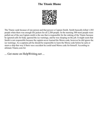 The Titanic Blame
The Titanic sunk because of one person and that person is Captain Smith. Smith basically killed 1,503
people when there was enough life jackets for all 2,208 people. In the morning 300 more people were
pulled out of the sea.Captain smith is the one that is responsible for the sinking of the Titanic because
he ignored calls for help, ignored the ice warnings, and he was sleeping on the job. It might seem that
Smith is not responsible because the captain never learned the Morse code, however he did ignore the
ice warnings. As a captains job he should be responsible to learn the Morse code before he sails or
steers a ship that way if there was a accident he could send Morse code for himself. According to
ultimate Titanic.com for
... Get more on HelpWriting.net ...
 
