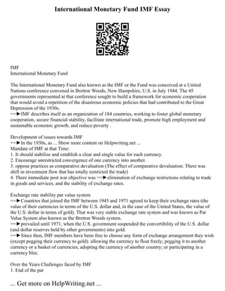 International Monetary Fund IMF Essay
IMF
International Monetary Fund
The International Monetary Fund also known as the IMF or the Fund was conceived at a United
Nations conference convened in Bretton Woods, New Hampshire, U.S. in July 1944. The 45
governments represented at that conference sought to build a framework for economic cooperation
that would avoid a repetition of the disastrous economic policies that had contributed to the Great
Depression of the 1930s.
==►IMF describes itself as an organization of 184 countries, working to foster global monetary
cooperation, secure financial stability, facilitate international trade, promote high employment and
sustainable economic growth, and reduce poverty .
Development of issues towards IMF
==►In the 1930s, as ... Show more content on Helpwriting.net ...
Mandate of IMF at that Time:
1. It should stabilize and establish a clear and single value for each currency.
2. Encourage unrestricted convergence of one currency into another.
3. oppose practices as comparative devaluation (The effect of comparative devaluation: There was
shift in investment flow that has totally restricted the trade)
4. There immediate post war objective was ==►elimination of exchange restrictions relating to trade
in goods and services, and the stability of exchange rates.
Exchange rate stability par value system
==►Countries that joined the IMF between 1945 and 1971 agreed to keep their exchange rates (the
value of their currencies in terms of the U.S. dollar and, in the case of the United States, the value of
the U.S. dollar in terms of gold). That was very stable exchange rate system and was known as Par
Value System also known as the Bretton Woods system.
==►prevailed until 1971, when the U.S. government suspended the convertibility of the U.S. dollar
(and dollar reserves held by other governments) into gold.
==►Since then, IMF members have been free to choose any form of exchange arrangement they wish
(except pegging their currency to gold): allowing the currency to float freely; pegging it to another
currency or a basket of currencies; adopting the currency of another country; or participating in a
currency bloc.
Over the Years Challenges faced by IMF
1. End of the par
... Get more on HelpWriting.net ...
 
