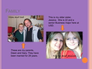 FAMILY
Mom and Dad
Nicole and Jessica
These are my parents,
Dawn and Gary. They have
been married for 29 years.
This is my older sister,
Jessica. She is 22 and a
senior Business major here at
USD.
 