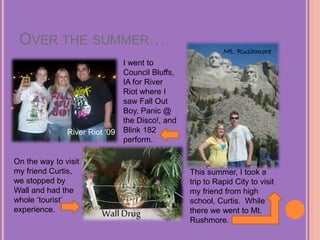 OVER THE SUMMER…
River Riot ‘09
Mt. Rushmore
WallDrug
This summer, I took a
trip to Rapid City to visit
my friend from high
school, Curtis. While
there we went to Mt.
Rushmore.
On the way to visit
my friend Curtis,
we stopped by
Wall and had the
whole ‘tourist’
experience.
I went to
Council Bluffs,
IA for River
Riot where I
saw Fall Out
Boy, Panic @
the Disco!, and
Blink 182
perform.
 