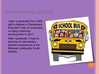 PROFESSIONAL GOALS
 I plan to graduate from USD
with a degree in Elementary
Education with an emphasis
on early childhood
development in 2011.
 After I graduate, I hope to
become an elementary
teacher somewhere in the
Midwest, preferably South
Dakota.
 