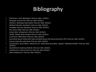 Bibliography
•   AJM Studios. Home Washington. Flickr.com. Web. 10/10/11.
•   Skrewtape. Fremont Troll. Flickr.com. Web. 10/10/11.
•   Red Barns. Washington State Capitol. Flickr.com. Web. 10/10/11.
•   Bill Ward’s Brickpile. Avila Beach. Flickr.com. Web. 10/10/11.
•   Imnop88a. Vancouver Waterfront. Flickr.com. Web. 10/10/11.
•   Nic’s Events. Editor. Flickr.com. Web. 10/10/11.
•   Ecstatic Mark. Schizophrenia. Flickr.com. Web. 10/10/11.
•   USCPSC. Wooden Rattle Recalled. Flickr.com. Web. 10/10/11.
•   Le Ceil Azure. White Manx. Flickr.com. Web. 10/10/11.
•   Kevin Dooly. Bronze Franklin Mint Token and Metal Society 13th Annual Convention 1973. Flickr.com. Web. 10/10/11.
•   Ssoosay. Osama Bin Laden Dead. Flickr.com. Web. 10/10/11.
•   US Army Africa. Soccer Match - Natural Fire 10 - United States Army Africa - Uganda - 091024A1211N247c. Flickr.com. Web.
    10/10/11.
•   Quotedfortruth. Inglorious Basterds. Flickr.com. Web. 10/10/11.
•   Little Blue Hen. Coconut Cream Pie. Flickr.com. Web. 10/10/11.
•   Sporst. Ankylosaurus. Flickr.com. Web. 10/10/11.
 