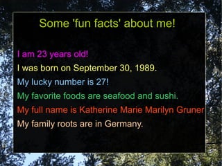Some 'fun facts' about me!

I am 23 years old!
I was born on September 30, 1989.
My lucky number is 27!
My favorite foods are seafood and sushi.
My full name is Katherine Marie Marilyn Gruner
My family roots are in Germany.
 
