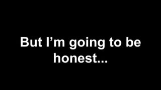 But I’m going to be
honest...
 