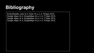 Bibliography
Emily Berbells. Lake. N. d. Flickr. N. p, n. d. 18 Sept. 2015.
Google. Maps. N. d. GoogleMaps. N. p, n. d. 17 Sept. 2015.
Google. Maps. N. d. GoogleMaps. N. p, n. d. 17 Sept. 2015.
Google. Maps. N. d. GoogleMaps. N. p, n. d. 18 Sept. 2015.
 