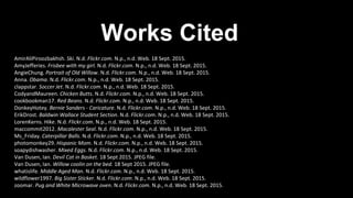 Works Cited
AmirAliPiroozbakhsh. Ski. N.d. Flickr.com. N.p., n.d. Web. 18 Sept. 2015.
AmyJefferies. Frisbee with my girl. N.d. Flickr.com. N.p., n.d. Web. 18 Sept. 2015.
AngieChung. Portrait of Old Willow. N.d. Flickr.com. N.p., n.d. Web. 18 Sept. 2015.
Anna. Obama. N.d. Flickr.com. N.p., n.d. Web. 18 Sept. 2015.
clappstar. Soccer Jet. N.d. Flickr.com. N.p., n.d. Web. 18 Sept. 2015.
CodyandMaureen. Chicken Butts. N.d. Flickr.com. N.p., n.d. Web. 18 Sept. 2015.
cookbookman17. Red Beans. N.d. Flickr.com. N.p., n.d. Web. 18 Sept. 2015.
DonkeyHotey. Bernie Sanders - Caricature. N.d. Flickr.com. N.p., n.d. Web. 18 Sept. 2015.
ErikDrost. Baldwin Wallace Student Section. N.d. Flickr.com. N.p., n.d. Web. 18 Sept. 2015.
LorenKerns. Hike. N.d. Flickr.com. N.p., n.d. Web. 18 Sept. 2015.
maccommit2012. Macalester Seal. N.d. Flickr.com. N.p., n.d. Web. 18 Sept. 2015.
Ms_Friday. Caterpillar Balls. N.d. Flickr.com. N.p., n.d. Web. 18 Sept. 2015.
photomonkey29. Hispanic Mom. N.d. Flickr.com. N.p., n.d. Web. 18 Sept. 2015.
soapydishwasher. Mixed Eggs. N.d. Flickr.com. N.p., n.d. Web. 18 Sept. 2015.
Van Dusen, Ian. Devil Cat in Basket. 18 Sept 2015. JPEG file.
Van Dusen, Ian. Willow coolin on the bed. 18 Sept 2015. JPEG file.
whatislife. Middle Aged Man. N.d. Flickr.com. N.p., n.d. Web. 18 Sept. 2015.
wildflower1997. Big Sister Sticker. N.d. Flickr.com. N.p., n.d. Web. 18 Sept. 2015.
zoomar. Pug and White Microwave oven. N.d. Flickr.com. N.p., n.d. Web. 18 Sept. 2015.
 