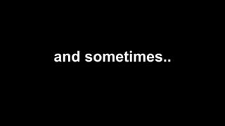 and sometimes..
 