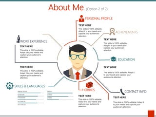 About Me (Option 2 of 2)
SKILLS & LANGUAGES
WORK EXPERIENCE
PERSONAL PROFILE
ACHIEVEMENTS
EDUCATION
HOBBIES
CONTACT INFO
TEXT HERE
This slide is 100% editable.
Adapt it to your needs and
capture your audience's
attention.
TEXT HERE
This slide is 100% editable. Adapt it
to your needs and capture your
audience's attention.
TEXT HERE
This slide is 100% editable. Adapt it
to your needs and capture your
audience's attention.
TEXT HERE
This slide is 100% editable.
Adapt it to your needs and
capture your audience's
attention.
TEXT HERE
This slide is 100% editable.
Adapt it to your needs and
capture your audience's
attention.
TEXT HERE
This slide is 100% editable.
Adapt it to your needs and
capture your audience's
attention.
TEXT HERE
This slide is 100% editable.
Adapt it to your needs and
capture your audience's
attention.
 
