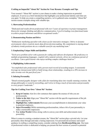 Crafting an Impactful "About Me" Section for Your Resume: Examples and Tips
Your resume's "About Me" section is your chance to make a lasting impression on potential
employers. It serves as a brief introduction that highlights your professional identity and what sets
you apart. To help you create a compelling narrative, we've gathered some exemplary "About Me"
section resume examples along with valuable tips.
1. Showcasing Professionalism
"Dedicated and results-driven professional with over 5 years of experience in project management.
Known for strategic thinking and effective communication, I excel in leading cross-functional teams
to achieve project milestones and deliver exceptional results."
2. Demonstrating Passion and Drive
"Enthusiastic marketing specialist with a keen eye for innovative strategies. I thrive in dynamic
environments where creativity meets data-driven decision-making. My commitment to staying ahead
of industry trends positions me as a valuable asset for any marketing team."
3. Emphasizing Unique Skills and Qualities
"Tech-savvy problem solver with a passion for coding and software development. My proficiency in
multiple programming languages, coupled with a natural curiosity, drives my continuous pursuit of
excellence. I am a quick learner who enjoys tackling complex challenges head-on."
4. Highlighting Achievements
"Accomplished sales professional with a proven track record of exceeding targets. I consistently
leverage my interpersonal skills to build strong client relationships, resulting in a 20% increase in
sales revenue over the past fiscal year."
5. Infusing Personality
"Detail-oriented graphic designer with a flair for translating ideas into visually stunning creations. My
design philosophy is rooted in storytelling, and I strive to bring a touch of innovation and personality
to every project I undertake."
Tips for Crafting Your Own "About Me" Section:
1. Keep it Concise: Aim for a few sentences that capture the essence of who you are
professionally.
2. Tailor to the Job:Align your "About Me" section with the specific requirements of the job
you're applying for.
3. Highlight Key Achievements:Showcase your accomplishments to demonstrate your value
to potential employers.
4. Inject Personality:While maintaining professionalism, infuse a bit of your personality to
make a memorable impression.
5. Use Action Words:Utilize strong verbs to convey your skills and achievements more
powerfully.
When it comes to creating a standout resume, the "About Me" section plays a pivotal role. Let your
personality shine through and make a lasting impression. For personalized assistance and expert
guidance in crafting a compelling resume, consider ordering from BestResumeHelp.com. Our team
of professional writers is dedicated to helping you present the best version of yourself to potential
 
