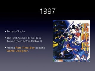 1997

• Tornado Studio.

• The First ActionRPG on PC in
  Taiwan.(even before Diablo 1)

• From a Part-Time Boy became
  Game Designer.
 