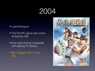 2004
• Lead Designer.

• The first PC game with online
  shopping mall.

• Ever had chance cooperate
  with Beijing TV Station.

• My biggest fail in my
  life.
 