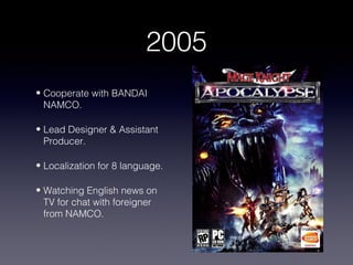 2005
• Cooperate with BANDAI
  NAMCO.

• Lead Designer & Assistant
  Producer.

• Localization for 8 language.

• Watching English news on
  TV for chat with foreigner
  from NAMCO.
 