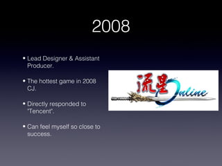 2008
• Lead Designer & Assistant
  Producer.

• The hottest game in 2008
  CJ.

• Directly responded to
  "Tencent".

• Can feel myself so close to
  success.
 