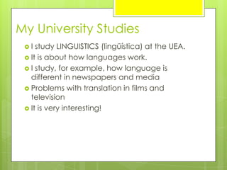 My University Studies
 I study LINGUISTICS (lingüística) at the UEA.
 It is about how languages work.
 I study, for example, how language is
different in newspapers and media
 Problems with translation in films and
television
 It is very interesting!
 