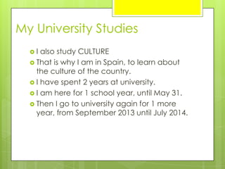  I also study CULTURE
 That is why I am in Spain, to learn about
the culture of the country.
 I have spent 2 years at university.
 I am here for 1 school year, until May 31.
 Then I go to university again for 1 more
year, from September 2013 until July 2014.
My University Studies
 