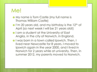 Me!
 My name is Tom Castle (my full name is
Thomas William Castle)
 I’m 20 years old, and my birthday is the 12th of
April (so next week I will be 21 years old!)
 I am a student at the University of East
Anglia, in the city of Norwich, in England.
 I was born in a town called Ipswich. Then, I
lived near Newcastle for 8 years. I moved to
Ipswich again in the year 2000, and I lived in
Norwich for 2 years while at university. Then, in
summer 2012, my parents moved to Norwich.
 