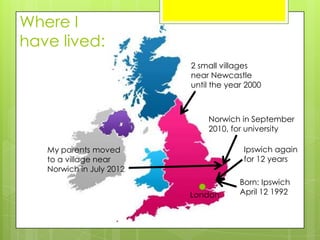 Where I
have lived:
2 small villages
near Newcastle
until the year 2000
My parents moved
to a village near
Norwich in July 2012
Norwich in September
2010, for university
Born: Ipswich
April 12 1992London
Ipswich again
for 12 years
 
