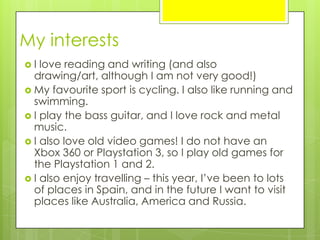 My interests
 I love reading and writing (and also
drawing/art, although I am not very good!)
 My favourite sport is cycling. I also like running and
swimming.
 I play the bass guitar, and I love rock and metal
music.
 I also love old video games! I do not have an
Xbox 360 or Playstation 3, so I play old games for
the Playstation 1 and 2.
 I also enjoy travelling – this year, I’ve been to lots
of places in Spain, and in the future I want to visit
places like Australia, America and Russia.
 