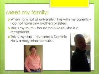 Meet my family!
 When I am not at university, I live with my parents –
I do not have any brothers or sisters.
 This is my mum – her name is Rosie. She is a
receptionist.
 This is my dad – his name is Dominic
He is a magazine journalist.
 