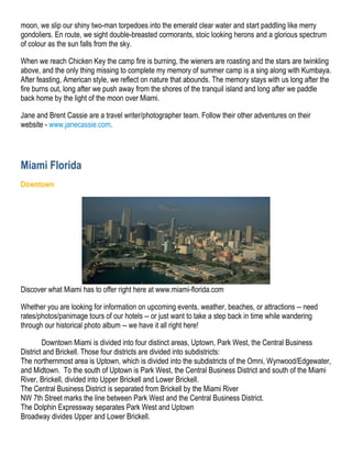 moon, we slip our shiny two-man torpedoes into the emerald clear water and start paddling like merry
gondoliers. En route, we sight double-breasted cormorants, stoic looking herons and a glorious spectrum
of colour as the sun falls from the sky.

When we reach Chicken Key the camp fire is burning, the wieners are roasting and the stars are twinkling
above, and the only thing missing to complete my memory of summer camp is a sing along with Kumbaya.
After feasting, American style, we reflect on nature that abounds. The memory stays with us long after the
fire burns out, long after we push away from the shores of the tranquil island and long after we paddle
back home by the light of the moon over Miami.

Jane and Brent Cassie are a travel writer/photographer team. Follow their other adventures on their
website - www.janecassie.com.




Miami Florida
Downtown




Discover what Miami has to offer right here at www.miami-florida.com

Whether you are looking for information on upcoming events, weather, beaches, or attractions -- need
rates/photos/panimage tours of our hotels -- or just want to take a step back in time while wandering
through our historical photo album -- we have it all right here!

        Downtown Miami is divided into four distinct areas, Uptown, Park West, the Central Business
District and Brickell. Those four districts are divided into subdistricts:
The northernmost area is Uptown, which is divided into the subdistricts of the Omni, Wynwood/Edgewater,
and Midtown. To the south of Uptown is Park West, the Central Business District and south of the Miami
River, Brickell, divided into Upper Brickell and Lower Brickell.
The Central Business District is separated from Brickell by the Miami River
NW 7th Street marks the line between Park West and the Central Business District.
The Dolphin Expressway separates Park West and Uptown
Broadway divides Upper and Lower Brickell.
 