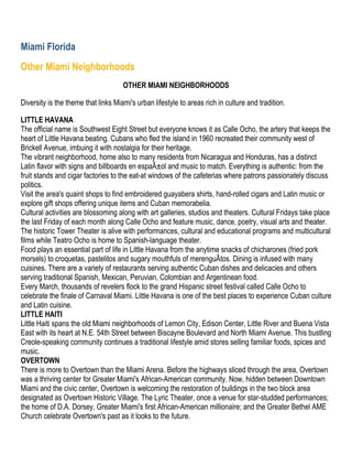 Miami Florida
Other Miami Neighborhoods
                                     OTHER MIAMI NEIGHBORHOODS

Diversity is the theme that links Miami's urban lifestyle to areas rich in culture and tradition.

LITTLE HAVANA
The official name is Southwest Eight Street but everyone knows it as Calle Ocho, the artery that keeps the
heart of Little Havana beating. Cubans who fled the island in 1960 recreated their community west of
Brickell Avenue, imbuing it with nostalgia for their heritage.
The vibrant neighborhood, home also to many residents from Nicaragua and Honduras, has a distinct
Latin flavor with signs and billboards en espaÃ±ol and music to match. Everything is authentic: from the
fruit stands and cigar factories to the eat-at windows of the cafeterias where patrons passionately discuss
politics.
Visit the area's quaint shops to find embroidered guayabera shirts, hand-rolled cigars and Latin music or
explore gift shops offering unique items and Cuban memorabelia.
Cultural activities are blossoming along with art galleries, studios and theaters. Cultural Fridays take place
the last Friday of each month along Calle Ocho and feature music, dance, poetry, visual arts and theater.
The historic Tower Theater is alive with performances, cultural and educational programs and multicultural
films while Teatro Ocho is home to Spanish-language theater.
Food plays an essential part of life in Little Havana from the anytime snacks of chicharones (fried pork
morsels) to croquetas, pastelitos and sugary mouthfuls of merenguÃtos. Dining is infused with many
cuisines. There are a variety of restaurants serving authentic Cuban dishes and delicacies and others
serving traditional Spanish, Mexican, Peruvian, Colombian and Argentinean food.
Every March, thousands of revelers flock to the grand Hispanic street festival called Calle Ocho to
celebrate the finale of Carnaval Miami. Little Havana is one of the best places to experience Cuban culture
and Latin cuisine.
LITTLE HAITI
Little Haiti spans the old Miami neighborhoods of Lemon City, Edison Center, Little River and Buena Vista
East with its heart at N.E. 54th Street between Biscayne Boulevard and North Miami Avenue. This bustling
Creole-speaking community continues a traditional lifestyle amid stores selling familiar foods, spices and
music.
OVERTOWN
There is more to Overtown than the Miami Arena. Before the highways sliced through the area, Overtown
was a thriving center for Greater Miami's African-American community. Now, hidden between Downtown
Miami and the civic center, Overtown is welcoming the restoration of buildings in the two block area
designated as Overtown Historic Village. The Lyric Theater, once a venue for star-studded performances;
the home of D.A. Dorsey, Greater Miami's first African-American millionaire; and the Greater Bethel AME
Church celebrate Overtown's past as it looks to the future.
 
