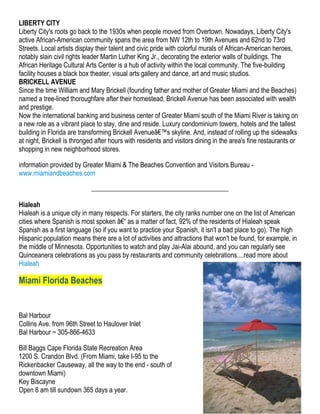 LIBERTY CITY
Liberty City's roots go back to the 1930s when people moved from Overtown. Nowadays, Liberty City's
active African-American community spans the area from NW 12th to 19th Avenues and 62nd to 73rd
Streets. Local artists display their talent and civic pride with colorful murals of African-American heroes,
notably slain civil rights leader Martin Luther King Jr., decorating the exterior walls of buildings. The
African Heritage Cultural Arts Center is a hub of activity within the local community. The five-building
facility houses a black box theater, visual arts gallery and dance, art and music studios.
BRICKELL AVENUE
Since the time William and Mary Brickell (founding father and mother of Greater Miami and the Beaches)
named a tree-lined thoroughfare after their homestead, Brickell Avenue has been associated with wealth
and prestige.
Now the international banking and business center of Greater Miami south of the Miami River is taking on
a new role as a vibrant place to stay, dine and reside. Luxury condominium towers, hotels and the tallest
building in Florida are transforming Brickell Avenueâ€™s skyline. And, instead of rolling up the sidewalks
at night, Brickell is thronged after hours with residents and visitors dining in the area's fine restaurants or
shopping in new neighborhood stores.

information provided by Greater Miami & The Beaches Convention and Visitors Bureau -
www.miamiandbeaches.com



Hialeah
Hialeah is a unique city in many respects. For starters, the city ranks number one on the list of American
cities where Spanish is most spoken â€“ as a matter of fact, 92% of the residents of Hialeah speak
Spanish as a first language (so if you want to practice your Spanish, it isn't a bad place to go). The high
Hispanic population means there are a lot of activities and attractions that won't be found, for example, in
the middle of Minnesota. Opportunities to watch and play Jai-Alai abound, and you can regularly see
Quinceanera celebrations as you pass by restaurants and community celebrations....read more about
Hialeah

Miami Florida Beaches


Bal Harbour
Collins Ave. from 96th Street to Haulover Inlet
Bal Harbour ~ 305-866-4633

Bill Baggs Cape Florida State Recreation Area
1200 S. Crandon Blvd. (From Miami, take I-95 to the
Rickenbacker Causeway, all the way to the end - south of
downtown Miami)
Key Biscayne
Open 8 am till sundown 365 days a year.
 