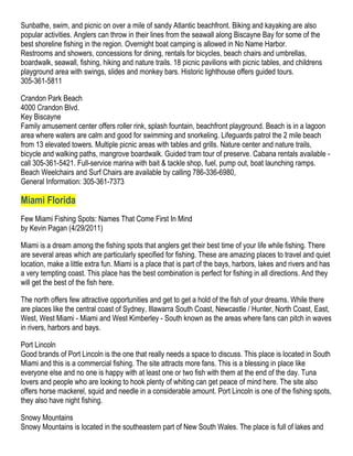 Sunbathe, swim, and picnic on over a mile of sandy Atlantic beachfront. Biking and kayaking are also
popular activities. Anglers can throw in their lines from the seawall along Biscayne Bay for some of the
best shoreline fishing in the region. Overnight boat camping is allowed in No Name Harbor.
Restrooms and showers, concessions for dining, rentals for bicycles, beach chairs and umbrellas,
boardwalk, seawall, fishing, hiking and nature trails. 18 picnic pavilions with picnic tables, and childrens
playground area with swings, slides and monkey bars. Historic lighthouse offers guided tours.
305-361-5811

Crandon Park Beach
4000 Crandon Blvd.
Key Biscayne
Family amusement center offers roller rink, splash fountain, beachfront playground. Beach is in a lagoon
area where waters are calm and good for swimming and snorkeling. Lifeguards patrol the 2 mile beach
from 13 elevated towers. Multiple picnic areas with tables and grills. Nature center and nature trails,
bicycle and walking paths, mangrove boardwalk. Guided tram tour of preserve. Cabana rentals available -
call 305-361-5421. Full-service marina with bait & tackle shop, fuel, pump out, boat launching ramps.
Beach Weelchairs and Surf Chairs are available by calling 786-336-6980,
General Information: 305-361-7373

Miami Florida
Few Miami Fishing Spots: Names That Come First In Mind
by Kevin Pagan (4/29/2011)

Miami is a dream among the fishing spots that anglers get their best time of your life while fishing. There
are several areas which are particularly specified for fishing. These are amazing places to travel and quiet
location, make a little extra fun. Miami is a place that is part of the bays, harbors, lakes and rivers and has
a very tempting coast. This place has the best combination is perfect for fishing in all directions. And they
will get the best of the fish here.

The north offers few attractive opportunities and get to get a hold of the fish of your dreams. While there
are places like the central coast of Sydney, Illawarra South Coast, Newcastle / Hunter, North Coast, East,
West, West Miami - Miami and West Kimberley - South known as the areas where fans can pitch in waves
in rivers, harbors and bays.

Port Lincoln
Good brands of Port Lincoln is the one that really needs a space to discuss. This place is located in South
Miami and this is a commercial fishing. The site attracts more fans. This is a blessing in place like
everyone else and no one is happy with at least one or two fish with them at the end of the day. Tuna
lovers and people who are looking to hook plenty of whiting can get peace of mind here. The site also
offers horse mackerel, squid and needle in a considerable amount. Port Lincoln is one of the fishing spots,
they also have night fishing.

Snowy Mountains
Snowy Mountains is located in the southeastern part of New South Wales. The place is full of lakes and
 