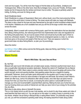rivers are trout supply. You will be more than happy to find the lakes as Eucumbene, Jindabyne and
Tantangara here. While on the other hand, there Murrumbidgee rivers, snow and Thredbo. All these water
bodies are full of treasures like the rainbow and brown trout on strike. This place is perfectly suited for
trolling, fly fishing, and even for hiking as well.

South Stradbroke Island
South Stradbroke is a place of Queensland, Miami and, without doubt, one of the most productive fishing
spots around the world when it comes to fishing. The ocean waves will make you happy with flatheads.
The place is also a feast for the eyes and was mesmerized by the sight of some humpback whales breach
in the skyline. Wallabies are a form available here and you will find at the large number when sailing
across the ocean.

Undoubtedly, Miami is awash with numerous fishing spots, apart from the destinations that are described
here. Being a fishing territory, the national government has implemented some rules and regulations for
the fishing enthusiasts there. So we must be aware of them and should be found after each of them to
avoid any unforeseen situation. The capture of fish that are endangered species is a total, no, not here.
And have gone on the amount and weight of fish that can hunt. There are seasons in which the
government does not allow fishing Miamin, so plan your trip accordingly.

About the Author:

sea fishing in Miami offers various service like fishing guide, deep sea fishing, sport fishing, Fishing in
Miami and much more.

Miami Florida
                               Miami's Wild Sides - By Land, Sea and River

By: Hal Peat
Blessed with year-round mild climates and unrivaled ocean access, America's southernmost resort city is
also a sought-after international recreation destination. Ranked the nation's #1 Healthiest City by Natural
Health Magazine in 2002, Miami caters to action-oriented visitors from around the globe with some of the
world's top golf, tennis and sporting facilities. Add sparkling waters that are a magnet for boating
enthusiasts, fishermen, divers and water sports aficionados to the equation and it is easy to see why
Miami is a number one choice for active travelers of all ages and skill levels. But where to start? Miami's
streets are often busy, some of its attractions often attract crowds, and a few days can leave more to
choose from than you have time to include, so knowing the active options in advanceâ€”and how to
manage your time and movementsâ€”is essential Miami planning. Making the best use of what time you
have by knowing where your points of interest are can help you save more of your energy for the activities
this city offers.
Best ways to play along, above or beneath the waves
This is a city closely bound up with the sea it sits besides, and no doubt it's also those waters and miles of
sand beaches that draw many to it. You can get out on the water in a variety of ways in proximity to the
city shores, whether it be jet skiing in Biscayne Bay or sailing Miami Harbor. On practically every beach
you visit, you will find concessions operating water skiing; the leading beachfront hotels along Collins
 