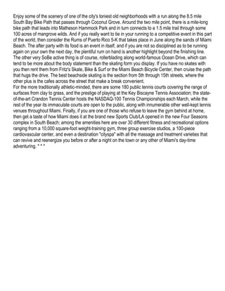 Enjoy some of the scenery of one of the city's toniest old neighborhoods with a run along the 8.5 mile
South Bay Bike Path that passes through Coconut Grove. Around the two mile point, there is a mile-long
bike path that leads into Matheson Hammock Park and in turn connects to a 1.5 mile trail through some
100 acres of mangrove wilds. And if you really want to tie in your running to a competitive event in this part
of the world, then consider the Rums of Puerto Rico 5-K that takes place in June along the sands of Miami
Beach. The after party with its food is an event in itself, and if you are not so disciplined as to be running
again on your own the next day, the plentiful rum on hand is another highlight beyond the finishing line.
The other very SoBe active thing is of course, rollerblading along world-famous Ocean Drive, which can
tend to be more about the body statement than the skating form you display. If you have no skates with
you then rent them from Fritz's Skate, Bike & Surf or the Miami Beach Bicycle Center, then cruise the path
that hugs the drive. The best beachside skating is the section from 5th through 15th streets, where the
other plus is the cafes across the street that make a break convenient.
For the more traditionally athletic-minded, there are some 180 public tennis courts covering the range of
surfaces from clay to grass, and the prestige of playing at the Key Biscayne Tennis Association; the state-
of-the-art Crandon Tennis Center hosts the NASDAQ-100 Tennis Championships each March, while the
rest of the year its immaculate courts are open to the public, along with innumerable other well-kept tennis
venues throughout Miami. Finally, if you are one of those who refuse to leave the gym behind at home,
then get a taste of how Miami does it at the brand new Sports Club/LA opened in the new Four Seasons
complex in South Beach; among the amenities here are over 30 different fitness and recreational options
ranging from a 10,000 square-foot weight-training gym, three group exercise studios, a 100-piece
cardiovascular center, and even a destination "cityspa" with all the massage and treatment varieties that
can revive and reenergize you before or after a night on the town or any other of Miami's day-time
adventuring. * * *
 