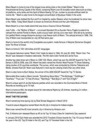 Miami Beach is home to one of the largest snow skiing clubs in the United States " Miami is the
Wreckreational Diving Capital of the World, containing Miami over 50 diveable wreck sites-such as ships,
oil platforms, army tanks and the Spirit of Miami Boeing 727 jet-- sunken to provide artificial reefs for
marine life. " Miami is also home to the largest concentration of Boutique Hotels in the world.
Miami Beach was dubbed the Sun and Fun Capital by Jackie Gleason when he broadcast his show here
in the 1960s. Today Miami Beach is known as America's Riviera and the Latin Hollywood.
Miami Beach is a man-made island that was once a Coconut Grove Plantation.
Julia Tuttle, -- the "Mother of Miami" -- convinced Standard Oil co-founder Henry Flagler to extend his
railroad from central Florida to Miami, build a luxury hotel, and lay out a new town. She did so by sending
him perfect Miami orange blossoms during a crop freeze north of Miami. The railroad arrived in 1896. The
City of Miami was incorporated on July 28 that same year.
Miami is home to the world's only Everglades eco-system, made famous in Marjorie Stoneman Douglas'
book The River of Grass.
Miami is home to 150+ ethnicities and 60+ languages
The popular television series "Miami Vice" made its debut in 1984. On July 28, 2006, "Miami Vice: The
Movie" was released in theaters nationwide. The film stars Colin Farrell and Jamie Foxx.
Another top rated show set in Miami is; CBS' CSI: Miami, which has won the ASCAP Award for Top TV
Series in 2005 & 2006, also CSI: Miami has been named the World's Most Popular TV Show following
rating studies of 20 countries worldwide. The survey, which was conducted by Informa Telecoms and
Media, showed that CSI: Miami was featured in more top ten viewing charts than any other show.
Miami is also home to Burn Notice, the winner of the 2008 ASCAP Award for Top TV Series.
Memorable films made in Miami include: "Something About Mary," "The Birdcage," "Goldfinger,"
"Scarface," "True Lies," "2 Fast 2Furious," "Bad Boys," "Bad Boys 2" and "Out of Sight."
Miami's unique sport of Jai-Alai features pelotas which are recorded in the Guinness Book of World
Records as traveling up to 75 mph.
Miami is home to MIA, the largest airport for international flights by US Airlines, boarding 2.4 million
international passengers.
WHAT THEY'RE SAYING:
Miami named top time-saving city by Real Simple Magazine in March 2010
Travel & Leisure Magazine named Miami the #2 city in America for hottest singles.
Miami was named the #2 most romantic city in America by Amazon.com
Feb. 9 Hotwire.com released Miami as #5 on its Top 10 Value Cities for Valentine's Day weekend.
In January 2010 Epic Hotel was awarded the 2010 Travelers Choice Awards for; Top 10 Luxury Hotel of
the year in the US, Top 25 Hotel in the US, and Top 10 Trendiest Hotel in the US.
 