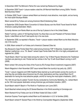 In December 2009 The Biltmore's Palme D'or was named top Restaurant by Zagat.
In December 2009 Travel + Leisure readers voted the JW Marriott Hotel Miami among 2009's "World's
Best Business Hotels"
In October 2009 Travel + Leisure ranked Miami as America's most attractive, most stylish, and as having
the most stylish Boutique Motels
Miami named #4 by Forbes.com among America's Most Entertaining Cities
In September 2009 Greater Miami Convention & Visitors Bureau won the World Travel Award for North
America's Leading Destination: Miami.
Currently Askmen.com Ranks Miami as one of the top 5 places to live in the United States.
Robert Tuchman, author of 100 Sporting Events You Must See Live and President of Premiere Global
Sports. Listed Miami as the #1 best sports city in his new book.
In September 2008, as reported in Reuters, Travel + Leisure readers ranked Miami as the Most Attractive
city in the country.
In 2008, Miami ranked #1 on Forbes.com's America's Cleanest Cities list.
Key Biscayne's Cape Florida State Park Listed among Americas TOP 10 Beaches, Coastal expert Dr.
Stephen Leatherman, a.k.a. "Dr. Beach" ranked Cape Florida State Park 9th in his highly anticipated and
regarded list. (2008)
"South Beach, Miami" has been listed among the nation's Top 10 Most Popular Attractions the TripAdvisor
members are planning to visit. Florida had four entries in the Top 10 with South Beach coming in at #7.
(2008)
Miami ranked 10th among the Cities of the Future by fDi (Foreign Direct Investment) magazine (2007)
Maxim Magazine in their November 2007 issue named Miami the country's top party city. (2007)
Travel + Leisure magazine and CNN Headline News teamed up to poll travelers across the country on
what they like and dislike about America's top 25 urban destinations and they named Miami the #1
destination for having the most attractive people, and #2 for having the most stylish inhabitants. (2007)
The 12th Annual Gay & Lesbian Tourism Survey conducted by Community Marketing, Inc. ranked Miami
as the 10th most popular destination among American gay and lesbian travelers. (2007)
South Beach rated #1 Beach in The World on TripAdvisor.com (June 2007)
South Beached ranked among the 25 Sexiest Beaches in the World according to Concierge.com
Miami Ranked #13 by Forbes.com list of 30 Most Visited US Cities in 2007
American Express Travel agents ranked Miami as #3 destination in U.S. for families (2006)
South Beach ranked #1 Sexiest Place in the World by Cosmopolitan Magazine (September 2006)
 