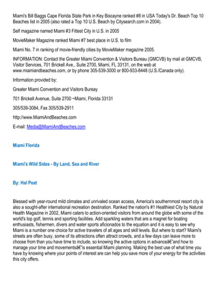 Miami's Bill Baggs Cape Florida State Park in Key Biscayne ranked #8 in USA Today's Dr. Beach Top 10
Beaches list in 2005 (also rated a Top 10 U.S. Beach by Citysearch.com in 2004).
Self magazine named Miami #3 Fittest City in U.S. in 2005
MovieMaker Magazine ranked Miami #7 best place in U.S. to film
Miami No. 7 in ranking of movie-friendly cities by MovieMaker magazine 2005.
INFORMATION: Contact the Greater Miami Convention & Visitors Bureau (GMCVB) by mail at GMCVB,
Visitor Services, 701 Brickell Ave., Suite 2700, Miami, FL 33131, on the web at
www.miamiandbeaches.com, or by phone 305-539-3000 or 800-933-8448 (U.S./Canada only).
Information provided by:
Greater Miami Convention and Visitors Bureay
701 Brickell Avenue, Suite 2700 ~Miami, Florida 33131
305/539-3084, Fax 305/539-2911
http://www.MiamiAndBeaches.com
E-mail: Media@MiamiAndBeaches.com


Miami Florida


Miami's Wild Sides - By Land, Sea and River


By: Hal Peat


Blessed with year-round mild climates and unrivaled ocean access, America's southernmost resort city is
also a sought-after international recreation destination. Ranked the nation's #1 Healthiest City by Natural
Health Magazine in 2002, Miami caters to action-oriented visitors from around the globe with some of the
world's top golf, tennis and sporting facilities. Add sparkling waters that are a magnet for boating
enthusiasts, fishermen, divers and water sports aficionados to the equation and it is easy to see why
Miami is a number one choice for active travelers of all ages and skill levels. But where to start? Miami's
streets are often busy, some of its attractions often attract crowds, and a few days can leave more to
choose from than you have time to include, so knowing the active options in advanceâ€”and how to
manage your time and movementsâ€”is essential Miami planning. Making the best use of what time you
have by knowing where your points of interest are can help you save more of your energy for the activities
this city offers.
 