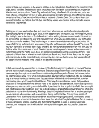 largest artificial-reef programs in the world in addition to the natural sites. Fish flock to the more than thirty
ships, tanks, concrete, limestone and other structures which have been sunk over the past 20 years off
Miami's coast, as far south as Florida City and north to Sunny Isles Beach. Most are located just a few
miles offshore, in less than 130 feet of water, providing great diving for all levels. One of the most popular
routes is the Wreck Trek, located off Miami Beach, just north of the Art Deco District. Here, divers can
explore the 85-foot tug Patricia, the 100-foot steel fishing vessel Miss Karline, and an old radio antenna
welded into 19 pyramids.


Getting you on your way to either dive, surf, or windsurf adventure are plenty of well-equipped private
operators around the city and its outer areas. South Beach Divers, for instance, is a renowned PADI Five
Star facility located in the heart of South Beach and within walking distance to most hotels; this small but
full-service shop provides diving gear and instruction from which you can easily receive your certification
over the course of a weekend. They've also begun to cater extensively to the surfing crowd, with a full
range of all the top surfboards and accessories; they offer surf lessons as well and thereâ€™s even a 24
hour surf report that is updated daily. If you already a die hard surfer able to take off on your own, you will
find that while this coastal area of south Florida does not have the powerful waves and cross-currents to
match those along the Pacific coast, there are still some respectable surfing conditions out there. Head
just north of Miami Beach, where the swells at Haulover Beach and South Pointe Beach are the largest
and most popular. A little closer to the city, some windy days can see five to seven foot waves roll in off
the beach between First and Third Streets in the South Beach area


Not all outdoor activity on water has to be done right out in the neighboring Atlantic, of courseâ€”this is a
city with its own urban and suburban waterways and canals to paddle through: Miami-Dade Parks also
has canoe trips that explores some of the more interesting wildlife aspects of these: for instance, with a
trip into the historic Oleta River which forms the eastern boundary of Greynolds Park. The trip includes a
stop at a tropical hardwood hammock and Tequesta Indian midden in East Greynolds Park. Another
canoe outing takes you through the Coral Gables Waterway--the same historic canals that gondoliers
once used to ferry guests from the Biltmore Hotel to the bay for a day at the beach. Relive this experience
where you may see a surprising amount of wildlife. If you have the time to go further afield, then you might
look into the canoeing available on a day trip to the Everglades or Loxahatchee River preserves which are
just about an hour's drive from the city. Flamingo, deep in Everglades National Park is another great spot
for naturalist-led adventures as well as world-class fishing on Florida Bay. The eight mile stretch of
Loxahatchee River that begins in Riverbend Park meanders through cypress trees, while otters, turtles,
and alligators are all resident in the waters here. More than a third of Everglades National Park is made up
of marine areas and shallow estuaries, and that means thousands of acres of shallow water flats,
channels, and mangrove keys in which to fish for the plentiful snapper, sea trout, redfish, bass and
bluegill.
 