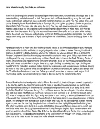 Land adventuring by foot, bike, or on blades


If you're in the Everglades area for the canoeing or other water action, why not take advantage also of the
extensive biking trails in the area? In fact, Everglades National Park allows biking along the main park
roads, on the Shark Valley tram road, on the Old Ingraham Highway, on Long Pine Key Nature Trail, and
on the Snake Bight and Rowdy Bend trails at Flamingo. Much of it gives you plenty of miles to pedal on:
Miami-Dade Parks' 14-miles bike hike along the Long Pine Key path traverses pineland and prairie
habitat. Keep an eye out for alligators slumbering along the sides of many of these trails--they may be
more alert than they seem. And if you're a competitive-minded biker up for an local event while visiting
Miami, then mark your calendar and get ready for the MS 150/Breakaway to Key Largo Bike Tour which
heads south every year at the end of April, starting from the Miami Metro Zoo and ending up down in the
Keys.


For those who have to really limit their Miami sport and fitness to the immediate areas of town, there are
still some excellent outfits and hotspots to get going with, either outdoor or indoor. You might not think of
Miami as a place to vertically challenge yourself for instance, but you can actually do so in style at the
Fitness Complex of Eden Roc Resort (day memberships available) has a great 28 foot high indoor rock
climbing wall, the only indoor rock climbing on Miami Beach. Also in town is the Rock Climbing Center of
Miami, which offers safe indoor climbing with plenty of variety--there are 10,000 square feet of textured
walls, with routes up to 60 feet in length; there is top rope climbing, bouldering, lead rope climbing and
moreâ€”and the instruction available makes it great for beginners as well as experienced climbers. Making
the most of your time outdoors while absorbing Miami's human and architectural sights is also simple with
the 30 odd miles of white sand beaches. Before you set off, remember to use sun block so you don't
return with a painful burnâ€”something you need to do even during the winter months here.


Tropical Park is also the headquarters site for Miami Runners Club, the third largest runner's organization
in the country. Within the Park there are up to 10 miles of paved running courses laid out by the Club.
Enjoy some of the scenery of one of the city's toniest old neighborhoods with a run along the 8.5 mile
South Bay Bike Path that passes through Coconut Grove. Around the two mile point, there is a mile-long
bike path that leads into Matheson Hammock Park and in turn connects to a 1.5 mile trail through some
100 acres of mangrove wilds. And if you really want to tie in your running to a competitive event in this part
of the world, then consider the Rums of Puerto Rico 5-K that takes place in June along the sands of Miami
Beach. The after party with its food is an event in itself, and if you are not so disciplined as to be running
again on your own the next day, the plentiful rum on hand is another highlight beyond the finishing line.
The other very SoBe active thing is of course, rollerblading along world-famous Ocean Drive, which can
tend to be more about the body statement than the skating form you display. If you have no skates with
you then rent them from Fritz's Skate, Bike & Surf or the Miami Beach Bicycle Center, then cruise the path
that hugs the drive. The best beachside skating is the section from 5th through 15th streets, where the
other plus is the cafes across the street that make a break convenient.
 