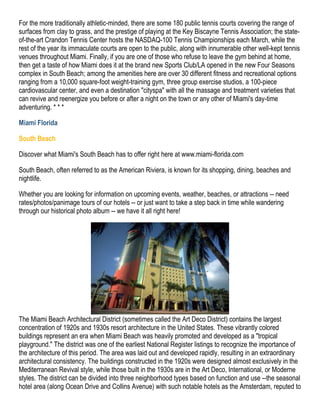 For the more traditionally athletic-minded, there are some 180 public tennis courts covering the range of
surfaces from clay to grass, and the prestige of playing at the Key Biscayne Tennis Association; the state-
of-the-art Crandon Tennis Center hosts the NASDAQ-100 Tennis Championships each March, while the
rest of the year its immaculate courts are open to the public, along with innumerable other well-kept tennis
venues throughout Miami. Finally, if you are one of those who refuse to leave the gym behind at home,
then get a taste of how Miami does it at the brand new Sports Club/LA opened in the new Four Seasons
complex in South Beach; among the amenities here are over 30 different fitness and recreational options
ranging from a 10,000 square-foot weight-training gym, three group exercise studios, a 100-piece
cardiovascular center, and even a destination "cityspa" with all the massage and treatment varieties that
can revive and reenergize you before or after a night on the town or any other of Miami's day-time
adventuring. * * *

Miami Florida

South Beach

Discover what Miami's South Beach has to offer right here at www.miami-florida.com

South Beach, often referred to as the American Riviera, is known for its shopping, dining, beaches and
nightlife.

Whether you are looking for information on upcoming events, weather, beaches, or attractions -- need
rates/photos/panimage tours of our hotels -- or just want to take a step back in time while wandering
through our historical photo album -- we have it all right here!




The Miami Beach Architectural District (sometimes called the Art Deco District) contains the largest
concentration of 1920s and 1930s resort architecture in the United States. These vibrantly colored
buildings represent an era when Miami Beach was heavily promoted and developed as a "tropical
playground." The district was one of the earliest National Register listings to recognize the importance of
the architecture of this period. The area was laid out and developed rapidly, resulting in an extraordinary
architectural consistency. The buildings constructed in the 1920s were designed almost exclusively in the
Mediterranean Revival style, while those built in the 1930s are in the Art Deco, International, or Moderne
styles. The district can be divided into three neighborhood types based on function and use --the seasonal
hotel area (along Ocean Drive and Collins Avenue) with such notable hotels as the Amsterdam, reputed to
 