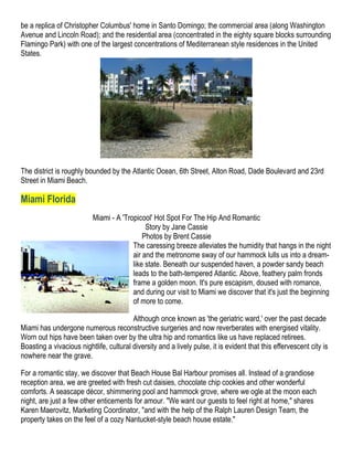 be a replica of Christopher Columbus' home in Santo Domingo; the commercial area (along Washington
Avenue and Lincoln Road); and the residential area (concentrated in the eighty square blocks surrounding
Flamingo Park) with one of the largest concentrations of Mediterranean style residences in the United
States.




The district is roughly bounded by the Atlantic Ocean, 6th Street, Alton Road, Dade Boulevard and 23rd
Street in Miami Beach.

Miami Florida
                          Miami - A 'Tropicool' Hot Spot For The Hip And Romantic
                                             Story by Jane Cassie
                                            Photos by Brent Cassie
                                        The caressing breeze alleviates the humidity that hangs in the night
                                        air and the metronome sway of our hammock lulls us into a dream-
                                        like state. Beneath our suspended haven, a powder sandy beach
                                        leads to the bath-tempered Atlantic. Above, feathery palm fronds
                                        frame a golden moon. It's pure escapism, doused with romance,
                                        and during our visit to Miami we discover that it's just the beginning
                                        of more to come.

                                         Although once known as 'the geriatric ward,' over the past decade
Miami has undergone numerous reconstructive surgeries and now reverberates with energised vitality.
Worn out hips have been taken over by the ultra hip and romantics like us have replaced retirees.
Boasting a vivacious nightlife, cultural diversity and a lively pulse, it is evident that this effervescent city is
nowhere near the grave.

For a romantic stay, we discover that Beach House Bal Harbour promises all. Instead of a grandiose
reception area, we are greeted with fresh cut daisies, chocolate chip cookies and other wonderful
comforts. A seascape décor, shimmering pool and hammock grove, where we ogle at the moon each
night, are just a few other enticements for amour. "We want our guests to feel right at home," shares
Karen Maerovitz, Marketing Coordinator, "and with the help of the Ralph Lauren Design Team, the
property takes on the feel of a cozy Nantucket-style beach house estate."
 