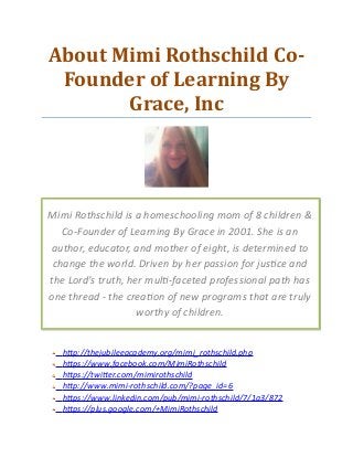 About Mimi Rothschild Co-
Founder of Learning By
Grace, Inc
http://thejubileeacademy.org/mimi_rothschild.php
https://www.facebook.com/MimiRothschild
https://twitter.com/mimirothschild
http://www.mimi-rothschild.com/?page_id=6
https://www.linkedin.com/pub/mimi-rothschild/7/1a3/872
https://plus.google.com/+MimiRothschild
Mimi Rothschild is a homeschooling mom of 8 children &
Co-Founder of Learning By Grace in 2001. She is an
author, educator, and mother of eight, is determined to
change the world. Driven by her passion for justice and
the Lord’s truth, her multi-faceted professional path has
one thread - the creation of new programs that are truly
worthy of children.
 